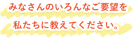 みなさんのいろんなご要望を私たちに教えてください。