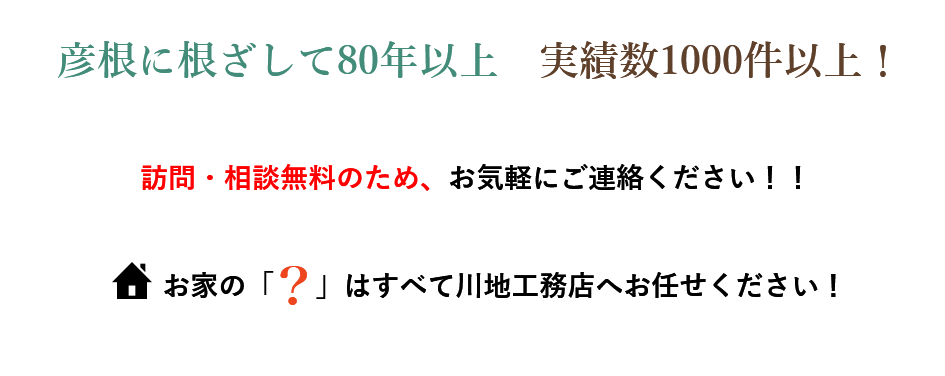 彦根に根ざして80年以上　実績数1000件以上！訪問・相談無料のため、お気軽にご連絡ください！！ お家の「    」はすべて川地工務店へお任せください！