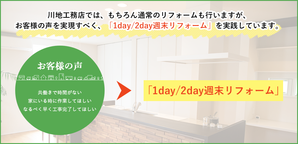 川地工務店では、もちろん通常のリフォームも行いますが、お客様の声を実現すべく、「1day/2day週末リフォーム」を実践しています。