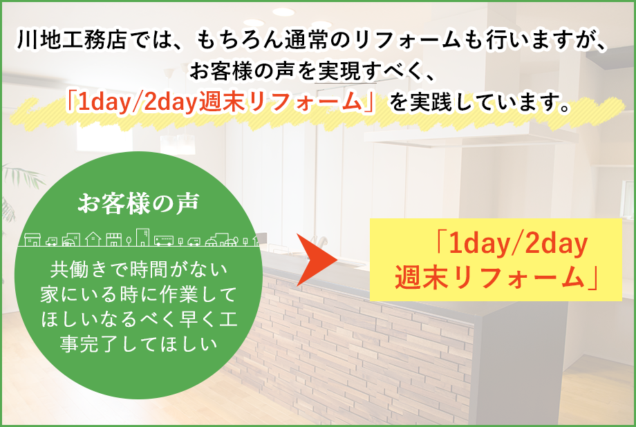 川地工務店では、もちろん通常のリフォームも行いますが、お客様の声を実現すべく、「1day/2day週末リフォーム」を実践しています。