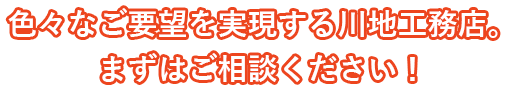 色々なご要望を実現する川地工務店。まずはご相談ください！